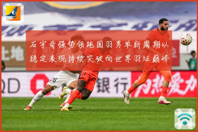 石宇奇强势领跑国羽男单新周期以稳定表现持续突破向世界羽坛巅峰发起更大挑战：最新赛事动态与深度分析