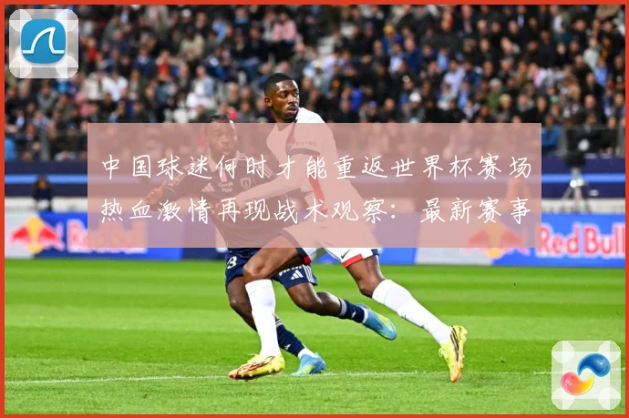 中国球迷何时才能重返世界杯赛场热血激情再现战术观察：最新赛事动态与深度分析