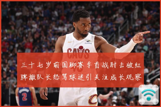 三十七岁前国脚赛季首战肘击被红牌撤队长怒骂球迷引关注成长观察：最新赛事动态与深度分析