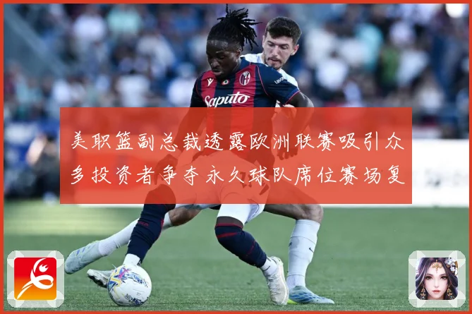 美职篮副总裁透露欧洲联赛吸引众多投资者争夺永久球队席位赛场复盘：最新赛事动态与深度分析