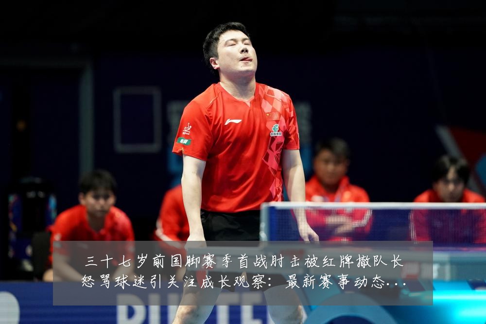 三十七岁前国脚赛季首战肘击被红牌撤队长怒骂球迷引关注成长观察：最新赛事动态与深度分析